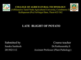 COLLEGE OF AGRICULTURAL TECHNOLOGY
(Affiliated to Tamil Nadu Agricultural University, Coimbatore-3)
Kullapuram (Po),ViaVaigai Dam, Theni-625 562
LATE BLIGHT OF POTATO
Submitted by Course teacher
Sandra Santhosh Dr.Parthasarathy.S
2015021112 Assistant Professor (Plant Pathology)
 