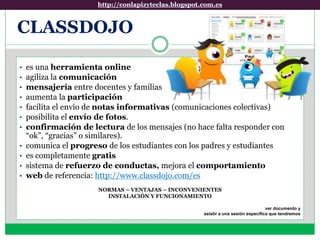 http://conlapizyteclas.blogspot.com.eshttp://conlapizyteclas.blogspot.com.es
• es una herramienta online
• agiliza la comunicación
• mensajería entre docentes y familias
• aumenta la participación
• facilita el envío de notas informativas (comunicaciones colectivas)
• posibilita el envío de fotos.
• confirmación de lectura de los mensajes (no hace falta responder con
“ok”, “gracias” o similares).
• comunica el progreso de los estudiantes con los padres y estudiantes
• es completamente gratis
• sistema de refuerzo de conductas, mejora el comportamiento
• web de referencia: http://www.classdojo.com/es
NORMAS – VENTAJAS – INCONVENIENTES
INSTALACIÓN Y FUNCIONAMIENTO
ver documento y
asistir a una sesión específica que tendremos
CLASSDOJO
 