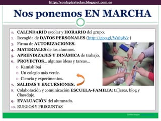 Nos ponemos EN MARCHA
1. CALENDARIO escolar y HORARIO del grupo.
2. Recogida de DATOS PERSONALES (http://goo.gl/W0i9Wv )
3. Firma de AUTORIZACIONES.
4. MATERIALES de los alumnos.
5. APRENDIZAJES Y DINÁMICA de trabajo.
6. PROYECTOS… algunas ideas y tareas…
 Kamishibai
 Un colegio más verde.
 Ciencia y experimentos.
7. SALIDAS Y EXCURSIONES.
8. Colaboración y comunicación ESCUELA-FAMILIA: talleres, blog y
Classdojo.
9. EVALUACIÓN del alumnado.
10. RUEGOS Y PREGUNTAS
http://conlapizyteclas.blogspot.com.eshttp://conlapizyteclas.blogspot.com.es
Crédito imagen: @jmanuelgarrido
 