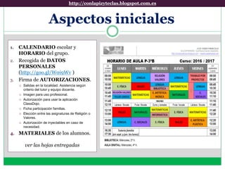 Aspectos iniciales
1. CALENDARIO escolar y
HORARIO del grupo.
2. Recogida de DATOS
PERSONALES
(http://goo.gl/W0i9Wv )
3. Firma de AUTORIZACIONES.
 Salidas en la localidad. Asistencia según
criterio del tutor y equipo docente.
 Imagen para uso profesional.
 Autorización para usar la aplicación
ClassDojo.
 Ficha participación familias.
 Elección entre las asignaturas de Religión o
Valores.
 Autorización de inyectables en caso de
necesidad.
4. MATERIALES de los alumnos.
ver las hojas entregadas
http://conlapizyteclas.blogspot.com.eshttp://conlapizyteclas.blogspot.com.es
 