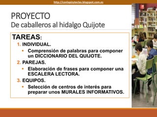 PROYECTO
De caballeros al hidalgo Quijote
TAREAS:
1. INDIVIDUAL.
 Comprensión de palabras para componer
un DICCIONARIO DEL QUIJOTE.
2. PAREJAS.
 Elaboración de frases para componer una
ESCALERA LECTORA.
3. EQUIPOS.
 Selección de centros de interés para
preparar unos MURALES INFORMATIVOS.
http://conlapizyteclas.blogspot.com.eshttp://conlapizyteclas.blogspot.com.es
 