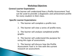 Workshop Objectives
General Learner Expectation:
The learner will understand how a Profile Assessment Tool
can be used to provide a diagnostic and achievement profile
for every student in their class.
Specific Learner Expectations:
1. The learner will complete a profile test.
2. The learner will view a series of profile tests.
3. The learner will analyze completed profile
graphs.
4. The learner will understand the purpose for
using this type of assessment.
5. The learner will discuss how the Profile
Assessment Tool is in-line with the current
research on assessment.
 