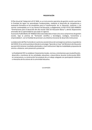 PRESENTACIÓN
El Plan Anual de Trabajo de la IE N° XXXX, es un instrumento operativo de gestión escolar que tiene
la finalidad de lograr los aprendizajes fundamentales, mediante el desarrollo de competencias y
evaluación formativa en los estudiantes para la Transformación de la Educación conforme a las
normas contempladas en la Ley General de Educación, su Reglamento, la R.M. N°531-2021-MINEDU
“Orientaciones para el desarrollo del año escolar 2022 de Educación Básica” y demás disposiciones
emanadas de la superioridad los que están en vigencia.
El presente PLAN ANUAL DE TRABAJO 2022 está elaborado en base a los cinco compromisos de gestión
escolar, bajo la premisa de “formación científica y tecnológica, ecológica, humanística y
emprendedora”, con la finalidad de promover una dinámica funcional de desarrollo institucional.
La elaboración del Plan ha tenido en cuenta las características de la emergencia sanitaria y la pandemia
del COVID-19 se continuará desarrollando la estrategia “Aprendo en Casa” del Ministerio de Educación
que permitirá alcanzar resultados planteados a nivel institucional. Bajo las modalidades propuestas de
servicio a distancia, semi presencial y presencial.
La finalidad del PAT es establecer lineamientos locales, normas y orientaciones para la planificación,
desarrollo y monitoreo de las actividades educativas a desarrollarse durante el año escolar 2022;
en consecuencia, su construcción fue producto de un trabajo colegiado con participación dinámica
e interactiva de los actores de la comunidad educativa.
La comisión
 