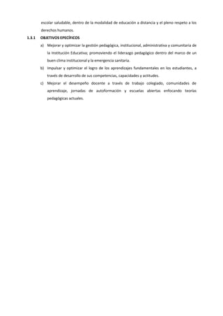 escolar saludable, dentro de la modalidad de educación a distancia y el pleno respeto a los
derechos humanos.
1.3.1 OBJETIVOS EPECÍFICOS
a) Mejorar y optimizar la gestión pedagógica, institucional, administrativa y comunitaria de
la Institución Educativa; promoviendo el liderazgo pedagógico dentro del marco de un
buen clima institucional y la emergencia sanitaria.
b) Impulsar y optimizar el logro de los aprendizajes fundamentales en los estudiantes, a
través de desarrollo de sus competencias, capacidades y actitudes.
c) Mejorar el desempeño docente a través de trabajo colegiado, comunidades de
aprendizaje, jornadas de autoformación y escuelas abiertas enfocando teorías
pedagógicas actuales.
 