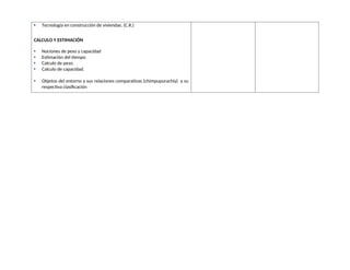  Tecnología en construcción de viviendas. (C.R.)
CALCULO Y ESTIMACIÓN
 Nociones de peso y capacidad
 Estimación del tiempo
 Calculo de peso.
 Calculo de capacidad.
 Objetos del entorno y sus relaciones comparativas (chimpupurachiy) y su
respectiva clasificación
 