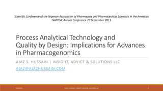 Process Analytical Technology and
Quality by Design: Implications for Advances
in Pharmacogenomics
AJAZ S. HUSSAIN | INSIGHT, ADVICE & SOLUTIONS LLC
AJAZ@AJAZHUSSAIN.COM
9/20/2013 AJAZ S. HUSSAIN | INSIGHT, ADVICE & SOLUTIONS, LLC 1
Scientific Conference of the Nigerian Association of Pharmacists and Pharmaceutical Scientists in the Americas
NAPPSA: Annual Conference 20 September 2013
 