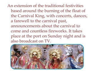 An extension of the traditional festivities
based around the burning of the float of
the Carnival King, with concerts, dances,
a farewell to the carnival past,
announcements about the carnival to
come and countless fireworks. It takes
place at the port on Sunday night and is
also broadcast on TV.
 