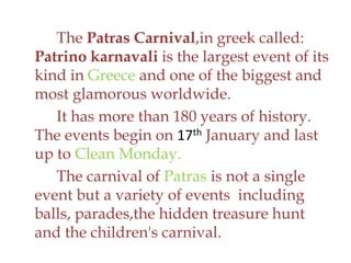 The Patras Carnival,in greek called:
Patrino karnavali is the largest event of its
kind in Greece and one of the biggest and
most glamorous worldwide.
It has more than 180 years of history.
The events begin on 17th January and last
up to Clean Monday.
The carnival of Patras is not a single
event but a variety of events including
balls, parades,the hidden treasure hunt
and the children's carnival.
 