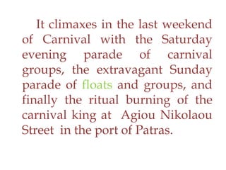 It climaxes in the last weekend
of Carnival with the Saturday
evening parade of carnival
groups, the extravagant Sunday
parade of floats and groups, and
finally the ritual burning of the
carnival king at Agiou Nikolaou
Street in the port of Patras.
 