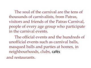 The soul of the carnival are the tens of
thousands of carnivalists, from Patras,
visitors and friends of the Patras Carnival,
people of every age group who participate
in the carnival events.
The official events and the hundreds of
unofficial events such as carnival balls,
masqued balls and parties at homes, in
neighbourhoods, clubs, cafés
and restaurants.
 