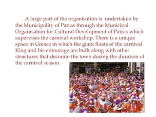 A large part of the organisation is undertaken by
the Municipality of Patras through the Municipal
Organisation for Cultural Development of Patras which
supervises the carnival workshop. There is a unique
space in Greece in which the giant floats of the carnival
King and his entourage are built along with other
structures that decorate the town during the duration of
the carnival season.
 