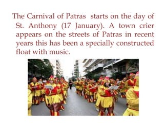 The Carnival of Patras starts on the day of
St. Anthony (17 January). A town crier
appears on the streets of Patras in recent
years this has been a specially constructed
float with music.
 