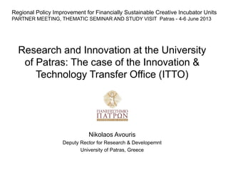 Research and Innovation at the University
of Patras: The case of the Innovation &
Technology Transfer Office (ITTO)
Nikolaos Avouris
Deputy Rector for Research & Developemnt
University of Patras, Greece
Regional Policy Improvement for Financially Sustainable Creative Incubator Units
PARTNER MEETING, THEMATIC SEMINAR AND STUDY VISIT Patras - 4-6 June 2013
 