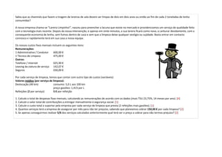 Sabia que as chaminés que fazem a tiragem de lareiras de sala devem ser limpas de dois em dois anos ou então ao fim de cada 2 toneladas de lenha
consumidas?

A nossa empresa chama-se “Lareira Limpinha!”, nasceu para preencher a lacuna que existe no mercado e providenciamos um serviço de qualidade feito
com a tecnologia mais recente. Depois da nossa intervenção, e apenas em vinte minutos, a sua lareira ficará como nova, a carburar devidamente, com a
consequente economia de lenha, sem fumos dentro de casa e sem que a limpeza deixe qualquer vestígio ou sujidade. Basta entrar em contacto
connosco e rapidamente terá em sua casa a nossa equipa.

Os nossos custos fixos mensais incluem os seguintes itens:
Remunerações:
1 Administrativo / Condutor     600,00 €
1 Técnico de Limpeza            475,00 €
Outros:
Telefone / Internet             025,90 €
Leasing da viatura de serviço 142,07 €
Seguros                         030,00 €

Por cada serviço de limpeza, temos que contar com outro tipo de custos (variáveis):
Valores médios (por serviço de limpeza):
Deslocação (40 km)              consumo: 5,0 L aos 100 km
                                preço gasóleo: 1,415 por L
Refeições (2 por serviço)       5 € por refeição

1. Calcule o total de despesas fixas mensais, calculando as remunerações de acordo com os dados (mais TSU 23,75%, 14 meses por ano). [4]
2. Calcule o valor total de contribuições a entregar mensalmente à segurança social. [1]
3. Calcule o custo total a suportar pela empresa por cada serviço de limpeza que presta (2 refeições mais gasóleo). [1]
4. Quantos serviços terá a empresa de assegurar por mês para não ter prejuízo, sabendo que planeamos cobrar 150,00 € por cada limpeza? [2]
5. Se apenas conseguirmos realizar 5/6 dos serviços calculados anteriormente qual terá ser o preço a cobrar para não termos prejuízo? [2]
 