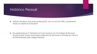 Histórico Pessoal
 Solteira, Brasileira, natural de Campinas/SP, nasci no ano de 1995 e atualmente
resido na cidade de Sumaré/SP.
 Sou graduanda do 2º Semestre no Curso Superior em Tecnologia de Recursos
Humanos pelo Centro Universitário Salesiano de São Paulo e formada em Técnico
de Administração pelo colégio Network.
 