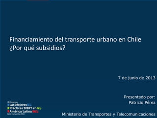 Ministerio de Transportes y Telecomunicaciones
7 de junio de 2013
Presentado por:
Patricio Pérez
Financiamiento del transporte urbano en Chile
¿Por qué subsidios?
 