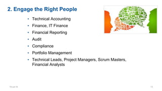 2. Engage the Right People
• Technical Accounting
• Finance, IT Finance
• Financial Reporting
• Audit
• Compliance
• Portfolio Management
• Technical Leads, Project Managers, Scrum Masters,
Financial Analysts
19-Jul-16 13
 