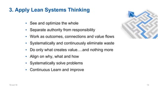 3. Apply Lean Systems Thinking
• See and optimize the whole
• Separate authority from responsibility
• Work as outcomes, connections and value flows
• Systematically and continuously eliminate waste
• Do only what creates value….and nothing more
• Align on why, what and how
• Systematically solve problems
• Continuous Learn and improve
19-Jul-16 14
 