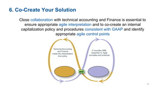 6. Co-Create Your Solution
Close collaboration with technical accounting and Finance is essential to
ensure appropriate agile interpretation and to co-create an internal
capitalization policy and procedures consistent with GAAP and identify
appropriate agile control points
Technical Accounting
and Finance
create the interpretation
And policy
IT provides SME
Expertise re: Agile
principles and practices
18
 