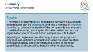 Summary
A Few Words to Remember
Results
The impact of appropriately capitalizing software development
expenditures can be significant, and has a number of important
benefits re: competitive health of the company, It also ensures
consistent reporting and capital allocation within and across
organizations for investors and in compliance with GAAP.
Applying an agile interpretation of guidance via proposed
playbook can optimize and fuel your focus on value creation,
impact profitability and innovation and is one of the most
quantifiable and compelling benefits of enterprise agility.
 