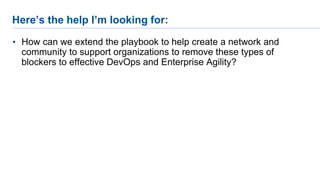Here’s the help I’m looking for:
• How can we extend the playbook to help create a network and
community to support organizations to remove these types of
blockers to effective DevOps and Enterprise Agility?
 