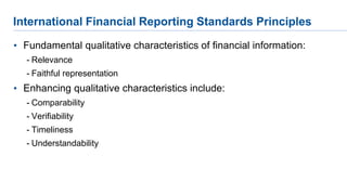 International Financial Reporting Standards Principles
• Fundamental qualitative characteristics of financial information:
- Relevance
- Faithful representation
• Enhancing qualitative characteristics include:
- Comparability
- Verifiability
- Timeliness
- Understandability
 