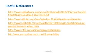 Useful References
• https://www.agilealliance.org/wp-content/uploads/2016/02/Accounting-for-
Capitalization-of-Agile-Labor-Costs.pdf
• https://www.rallydev.com/blog/agile/top-10-pitfalls-agile-capitalization
• https://www.brighttalk.com/webcast/6505/194903/agile-capitalization-for-
greater-business-value-1pdu
• https://www.infoq.com/articles/agile-capitalization
• http://www.accountingcoach.com/blog/capitalize
AXP Internal
 