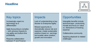 Headline
Key topics
Increasingly urgent re:
technology as a
differentiator
Agile Accounting is complex
– with adverse impacts to
org agility and bottom-line
profitability
Requires collaboration
between IT and Finance
Impacts
Lack of understanding is key
blocker to Enterprise Agility
Missed opportunity to
dramatically reduce risk and
expense; create sustainable
positive impact on earnings
and enable value creation,
growth and innovation
Opportunities
Intangible benefits include
technical team productivity,
morale and focus on value
vs. distractions of tracking
expense
Collaborative community
Applying playbook to related
challenges
 