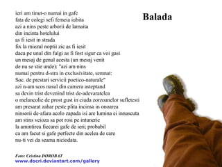 ieri am tinut-o numai in gafe fata de colegi sefi femeia iubita azi a nins peste arborii de lamaita din incinta hotelului as fi iesit in strada fix la miezul noptii zic as fi iesit daca pe unul din fulgi as fi fost sigur ca voi gasi un mesaj de genul acesta (un mesaj venit de nu se stie unde): "azi am nins numai pentru d-stra in exclusivitate, semnat: Soc. de prestari servicii poetico-naturale" azi n-am scos nasul din camera asteptand sa devin trist devenind trist de-adevaratelea o melancolie de prost gust in ciuda zorzoanelor sufletesti am presarat zahar peste plita incinsa in onoarea ninsorii de-afara acolo zapada isi are lumina ei innascuta am stins veioza sa pot rosi pe intuneric la amintirea fiecarei gafe de ieri; probabil ca am facut si gafe perfecte din acelea de care nu-ti vei da seama niciodata. Balada Foto: Cristina DOROBAT www.docri.deviantart.com/gallery   
