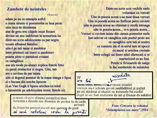 odata pe an se-ntampla astfel: o seara stranie si posomorita se lasa peste oras inca de dimineata atat de greu trec clipele incat fiecare devine un zeu indiferent la nemurirea lui dintr-un scrin adolescenta cu par negru scoate albumul familiei uite-l pe tati tanar si zambitor intre prietenii sai tineri si zambitori poarta plete si pantaloni evazati ce caraghiosi asa era moda pe-atunci explica fratele fetei cu parul stralucitor si negru. Uite, tati are o suvitza de par taiata uite si degetul aratator de la mana stanga e lipsa si o bucata din ureche lipseste (Lui Van Gogh ii lipsea urechea cu totul o lamureste pe adolescenta ironic fratele ei) Foto: Cenzura la volumul “Intamplarea cea mare”,1984 Zambete de neinteles Octaviei Dintr-un scrin scot vechile mele volumase cu versuri Uite in poezia aceea s-au taiat doua versuri Uite in poezia aceea au forfecat patru cuvinte uite in poezia aceea au eliminat o strofa intreaga uite in poezia aceea... si-n poezia aceea... Versuri si cuvinte taiate din carnea poemelor mele Intr-adevar ce caraghios este poetul peste ani ce caraghios este tati al nostru ce cuminte sta el in aerul tare al epocii cu nasul si urechea crestate Intre colegii sai tineri nitel sfartecati si ei marturisind ca au fost. Petele si firisoarele de sange le fac zambetele de neinteles . 