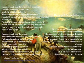 Eram ucenicii marilor mesteri ai penelului Cand se picta cina cea de taina unul din noi picta paharele altul maslinele intr-o dezordine studiata Lacrimile sangele atitudinile martiale erau apanajul maestrilor Numai ei simteau plutind in aer gustul tradarii numai ei stiau de unde vine tristetea unei infante Lor le era dat curajul de a imbraca in dantele prostia unei epoci Eram ucenicii marilor maestri Noi nu treceam niciodata de stiinta cutelor Noi targuiam zilnic naturile moarte Se miza mult pe rabdarea noastra De aceea durerile bucuriile melancoliile contemporanilor au ajuns la voi atat de slefuite Eram ucenicii marilor maestri, virtuozii cutelor ai portocalelor ai vietii servita in detalii Eu eram cel care indulcea culorile deschidea tonurile dilua esentele Eu aduceam in pictura oroarea de sange scarba de hrube anatema temelor violente eu am repus ferestrele in drepturile lor caderii lui Icar i-am rezervat o mare curata albastra victimelor acelui flacau radical Proust un pat omenesc, Eu n-am lasat istoriei decat sfiosul portret al razei de soare Breugel de catifea Breugel cel Batran, “Icarus” http://breughel.8m.net/cgi-bin/i/icarus.jpg 