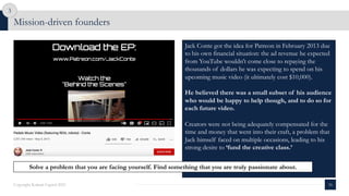 Mission-driven founders
16
Copyright Kalaari Capital 2021
3
Jack Conte got the idea for Patreon in February 2013 due
to his own financial situation: the ad revenue he expected
from YouTube wouldn’t come close to repaying the
thousands of dollars he was expecting to spend on his
upcoming music video (it ultimately cost $10,000).
He believed there was a small subset of his audience
who would be happy to help though, and to do so for
each future video.
Creators were not being adequately compensated for the
time and money that went into their craft, a problem that
Jack himself faced on multiple occasions, leading to his
strong desire to ‘fund the creative class.’
Solve a problem that you are facing yourself. Find something that you are truly passionate about.
 