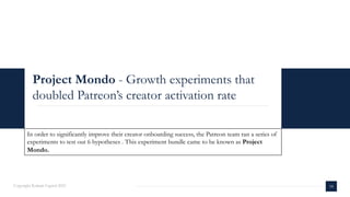Project Mondo - Growth experiments that
doubled Patreon’s creator activation rate
Copyright Kalaari Capital 2021 18
In order to significantly improve their creator onboarding success, the Patreon team ran a series of
experiments to test out 6 hypotheses . This experiment bundle came to be known as Project
Mondo.
 
