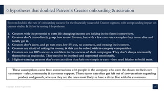 6 hypotheses that doubled Patreon’s Creator onboarding & activation
19
Copyright Kalaari Capital 2021
Patreon doubled the rate of onboarding success for the financially successful Creator segment, with compounding impact on
creator virality. It did so by testing 6 hypotheses:
1. Creators with the potential to earn life changing income are lurking in the funnel somewhere.
2. Creators don’t immediately grasp how to use Patreon, but with a few concrete examples they come alive and
totally get it.
3. Creators don’t know, and go nuts over, low 5% cut, no contracts, and owning their content.
4. Creators are afraid of asking for money, & this can be solved with in-category comparables.
5. Creators are not 100% secure or confident in the success of their campaigns. They don’t always necessarily
themselves as successful. They need to be inspired and supported emotionally.
6. Highest-earning creators don’t trust an editor that feels too simple or easy - they need friction to build trust.
These assumptions came from conversations with people in the company who were the closest to their core
customers - sales, community & customer support. These teams can often get left out of conversations regarding
product and growth, whereas they are the ones most likely to have a direct line with the customers.
 