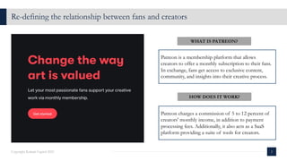 Re-defining the relationship between fans and creators
2
Copyright Kalaari Capital 2021
800K+
WHAT IS PATREON?
Patreon is a membership platform that allows
creators to offer a monthly subscription to their fans.
In exchange, fans get access to exclusive content,
community, and insights into their creative process.
Patreon charges a commission of 5 to 12 percent of
creators' monthly income, in addition to payment
processing fees. Additionally, it also acts as a SaaS
platform providing a suite of tools for creators.
HOW DOES IT WORK?
 