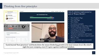 List of solutions implemented as
part of ‘Project Mondo’:
• New Explore Page
• New Sell Page
• New Editor
• In-context examples
• Included links to help/blog articles
• A new email drip reinforcing
everything in the product and all
educational knowledge
• Authentic inspiration and Creator
cheering in the form of Jack Conte's
iPhone video
• Custom confetti upon successful
launch
Thinking from first principles
20
Copyright Kalaari Capital 2021
Look beyond ‘best practices’ and break down the issues hindering growth to its most minute level. Do what’s
right for your company, even if it goes against traditional wisdom.
 