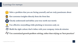 Learnings for startups
21
Copyright Kalaari Capital 2021
Solve a problem that you are facing yourself, and are truly passionate about
Get customer insights directly from the front line
Clearly understand and define your true north star metric
Use effective storytelling while pitching to investors early on
Build the right culture that’s inline with your company vision & mission
Use customized growth problem solving, rather than relying on ‘best practices’
 