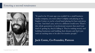 4
Copyright Kalaari Capital 2021
Entering a second renaissance
“It used to be 10 years ago you couldn't be a small business
media company, you were either Coldplay and playing at the
Staples Center or you're a local band playing for beer and pizza
at a bar. And that's just, we're in a different world now. There's
this whole generation of professional creators that aren't just
kind of getting by, they're killing it. They're making money and
building businesses and building their dreams and that's just
such an exciting time to be alive for creative people.”
Jack Conte, Co-Founder, Patreon
 