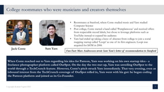College roommates who were musicians and creators themselves
7
Copyright Kalaari Capital 2021
Jack Conte Sam Yam
• Roommates at Stanford, where Conte studied music and Yam studied
Computer Science
• Post college, Conte started a band called ‘Pomplamoose’ and received offers
from respectable record labels, but chose to leverage platforms such as
YouTube instead to expand his audience
• Yam had ended up taking a leave of absence from college to join a social
mapping startup called ‘Loopt’ as one of its first engineers. Loopt was
acquired for $43M in 2006
When Conte reached out to Yam regarding his idea for Patreon, Yam was working on his own startup idea - a
freelance photographer platform called OurSpot. On the day the two met up, Yam was unveiling OurSpot to the
world through a TechCrunch feature. However, Conte’s pitch struck Yam immediately. That very evening, even as
inbound interest from the TechCrunch coverage of OurSpot rolled in, Yam went with his gut: he began coding
the Patreon platform and joined as its Co-Founder.
Fun Fact: Marc Andreessen wrote Sam Yam’s letter of recommendation to Stanford
 
