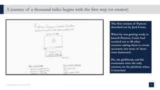 A journey of a thousand miles begins with the first step (or creator)
8
Copyright Kalaari Capital 2021
The first version of Patreon
sketched out by Jack Conte.
When he was getting ready to
launch Patreon, Conte had
reached out to 40 other
creators asking them to create
accounts, but none of them
were interested.
He, his girlfriend, and his
roommate were the only
creators on the platform when
it launched.
 