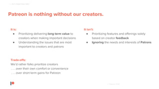 © Patreon 2018
Patreon creator, Strangely Bikes
1 - PUT CREATORS FIRST
Patreon is nothing without our creators.
It is:
● Prioritizing delivering long term value to
creators when making important decisions
● Understanding the issues that are most
important to creators and patrons
It isn’t:
● Prioritizing features and offerings solely
based on creator feedback
● Ignoring the needs and interests of Patrons
Trade-offs:
We’d rather folks prioritize creators
. . . over their own comfort or convenience
. . . over short term gains for Patreon
 
