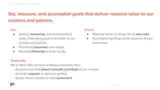 © Patreon 2018
Patreon creator, Strangely Bikes
2 - ACHIEVE AMBITIOUS OUTCOMES
Set, measure, and accomplish goals that deliver massive value to our
creators and patrons.
It is:
● Setting, measuring, and accomplishing
really challenging goals that matter to our
creators and patrons
● Prioritizing outcomes over output
● Working efficiently to drive results
It isn’t:
● Working harder or longer for its own sake
● Accomplishing things at the expense of your
teammates
Trade-offs:
We’d rather folks achieve ambitious outcomes than
. . . do great work that doesn’t actually contribute to our mission
. . . do what’s popular or attention getting
. . . deliver what’s easiest or most convenient
 