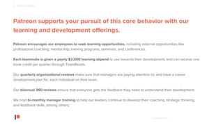 © Patreon 2018
Patreon supports your pursuit of this core behavior with our
learning and development offerings.
Patreon encourages our employees to seek learning opportunities, including external opportunities like
professional coaching, mentorship, training programs, seminars, and conferences.
Each teammate is given a yearly $3,000 learning stipend to use towards their development, and can receive one
book credit per quarter through TeamReads.
Our quarterly organizational reviews make sure that managers are paying attention to, and have a career
development plan for, each individual on their team.
Our biannual 360 reviews ensure that everyone gets the feedback they need to understand their development.
We host bi-monthly manager training to help our leaders continue to develop their coaching, strategic thinking,
and feedback skills, among others.
6 - SEEK LEARNING
 