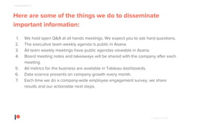 © Patreon 2018
Here are some of the things we do to disseminate
important information:
1. We hold open Q&A at all hands meetings. We expect you to ask hard questions.
2. The executive team weekly agenda is public in Asana.
3. All team weekly meetings have public agendas viewable in Asana.
4. Board meeting notes and takeaways will be shared with the company after each
meeting.
5. All metrics for the business are available in Tableau dashboards.
6. Data science presents on company growth every month.
7. Each time we do a company-wide employee engagement survey, we share
results and our actionable next steps.
TRANSPARENCY
 