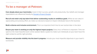 © Patreon 2018
To be a manager at Patreon:
Care deeply about your teammates. Invest in their success, growth, and productivity. Our beliefs and manager
expectations are influenced heavily by Google’s Project Oxygen
Recruit and retain only top talent that deliver outstanding results on ambitious goals. While we see value in
appreciating and praising effort, we make our decisions based on impact individuals have to the business
Build a diverse and inclusive environment. This is so important that it has its own section later in the deck
Ensure your team is working on only the highest impact projects. Every hour at Patreon is important. Time not
spent on the most impactful work is time wasted. Build a system to make sure individuals on your team have the
right context to set the right priorities
Measure and provide visibility into the team’s progress. Include your most impactful objectives in your team’s
scorecards.
MANAGER EXPECTATIONS
 
