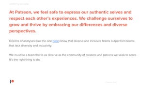 © Patreon 2018
At Patreon, we feel safe to express our authentic selves and
respect each other’s experiences. We challenge ourselves to
grow and thrive by embracing our differences and diverse
perspectives.
Dozens of analyses (like the one here) show that diverse and inclusive teams outperform teams
that lack diversity and inclusivity.
We must be a team that is as diverse as the community of creators and patrons we seek to serve.
It’s the right thing to do.
DIVERSITY & INCLUSION
 