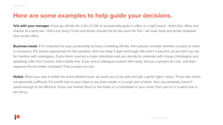 © Patreon 2018
Here are some examples to help guide your decisions.
1x1s with your manager: If you go off-site for a 1x1, it’s OK to occasionally grab a coffee or a light snack - that’s fine. Wine and
cheese at a wine bar - that’s too fancy. Food and drinks should not be the norm for 1x1s - we have food and drinks available
here at the office.
Business meals: If it’s important to your productivity to have a meeting off-site, then please consider whether a snack or meal
is necessary. If it seems appropriate for the situation, then we keep it light and frugal. We aren’t a law firm, so we don’t go out
for martinis with colleagues. If your team reaches a major milestone and you decide to celebrate with cheap champagne and
sparkling cider from Costco, that’s totally fine. If you and a colleague unwind after work, discuss a project at a bar, and then
expense the ten-dollar cocktails? That crosses our line.
Hotels: When you stay in hotels for work-related travel, we want you to be safe and get a good night’s sleep. Three-star hotels
are generally sufficient. If it smells bad in your hotel or you feel unsafe in a rough part of town, then you probably haven’t
spent enough to be effective. If you see marble floors in the lobby or a chandelier in your room, then you’re in a place that is
too fancy.
SPENDING
 
