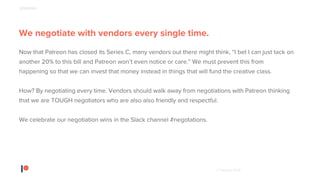 © Patreon 2018
We negotiate with vendors every single time.
Now that Patreon has closed its Series C, many vendors out there might think, “I bet I can just tack on
another 20% to this bill and Patreon won’t even notice or care.” We must prevent this from
happening so that we can invest that money instead in things that will fund the creative class.
How? By negotiating every time. Vendors should walk away from negotiations with Patreon thinking
that we are TOUGH negotiators who are also also friendly and respectful.
We celebrate our negotiation wins in the Slack channel #negotations.
SPENDING
 