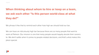 © Patreon 2018
When thinking about whom to hire or keep on a team,
we ask each other “Is this person world-class at what
they do?”
We phrase it like that to remind each other how high we should hold our bar.
We can have an ridiculously high bar because there are so many people that want to
work at Patreon. Our mission is one that many people would happily devote their careers
to. We don’t settle when it comes to people-related decisions, and that’s what makes this
place special.
PEOPLE
 
