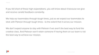 © Patreon 2018
If you fall short of these high expectations, you will know about it because we give
and receive candid feedback constantly.
We help our teammates through tough times, just as we expect our teammates to
stick with Patreon through tough times - to the extent that it serves our mission.
We don’t expect anyone to stay with Patreon if we aren’t the best way to fund the
creative class. And Patreon won’t retain someone if having them on our team is not
the best way to achieve our mission.
PEOPLE
 